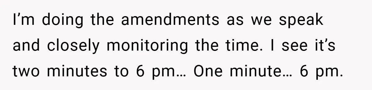 I’m doing the amendments as we speak and closely monitoring the time. I see it’s two minutes to 6 pm… One minute… 6 pm.