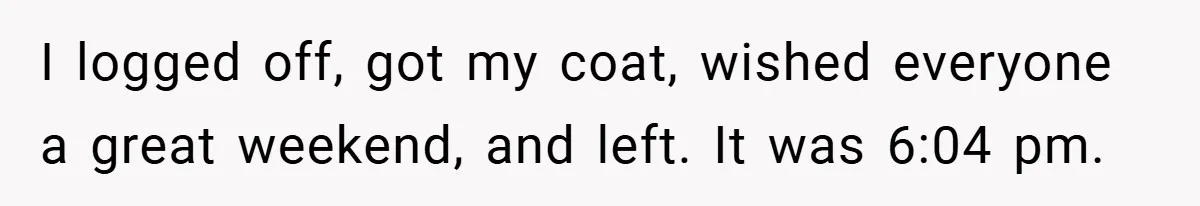 I logged off, got my coat, wished everyone a great weekend, and left. It was 6:04 pm.