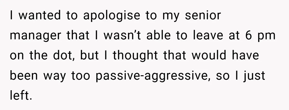 I wanted to apologise to my senior manager that I wasn’t able to leave at 6 pm on the dot, but I thought that would have been way too passive-aggressive,...