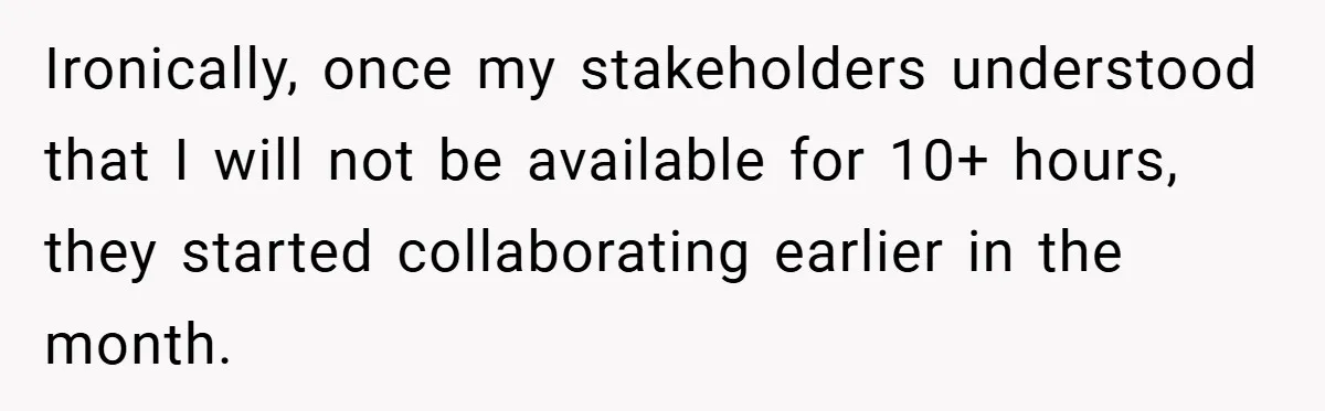 Ironically, once my stakeholders understood that I will not be available for 10+ hours, they started collaborating earlier in the month.