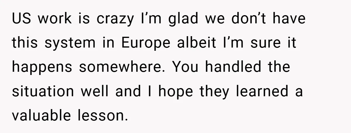 US work is crazy I’m glad we don’t have this system in Europe albeit I’m sure it happens somewhere. You handled the situation well and I hope they learned a...