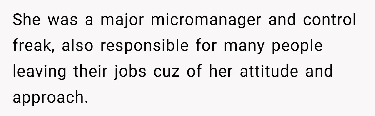 She was a major micromanager and control freak, also responsible for many people leaving their jobs cuz of her attitude and approach.