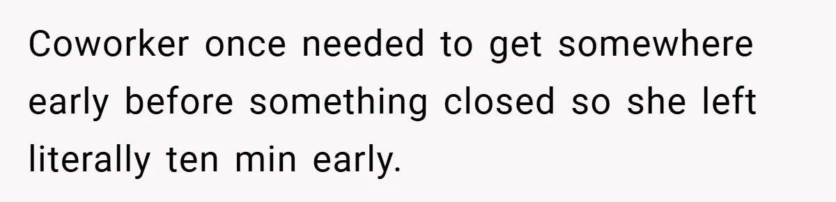 Coworker once needed to get somewhere early before something closed so she left literally ten min early.