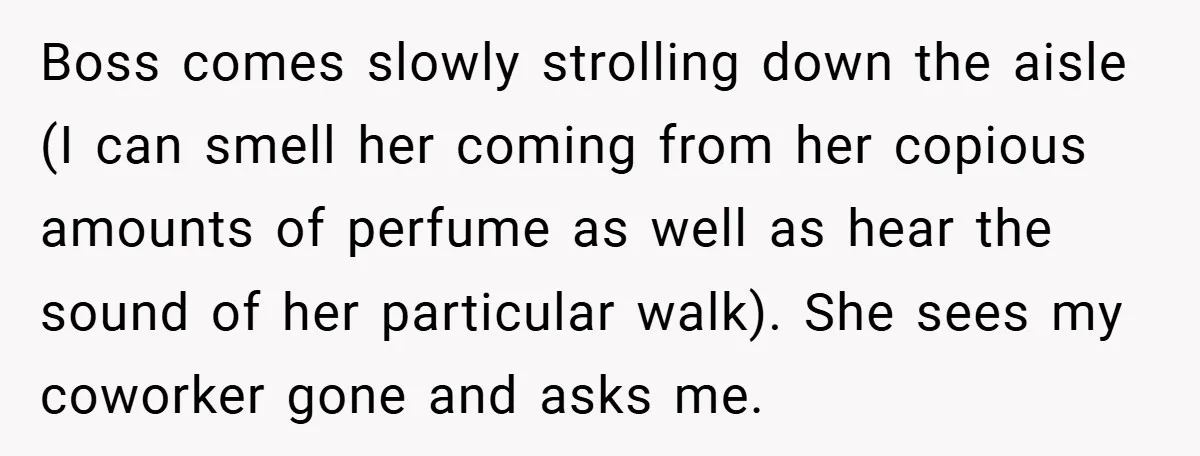 Boss comes slowly strolling down the aisle (I can smell her coming from her copious amounts of perfume as well as hear the sound of her particular walk). She sees...