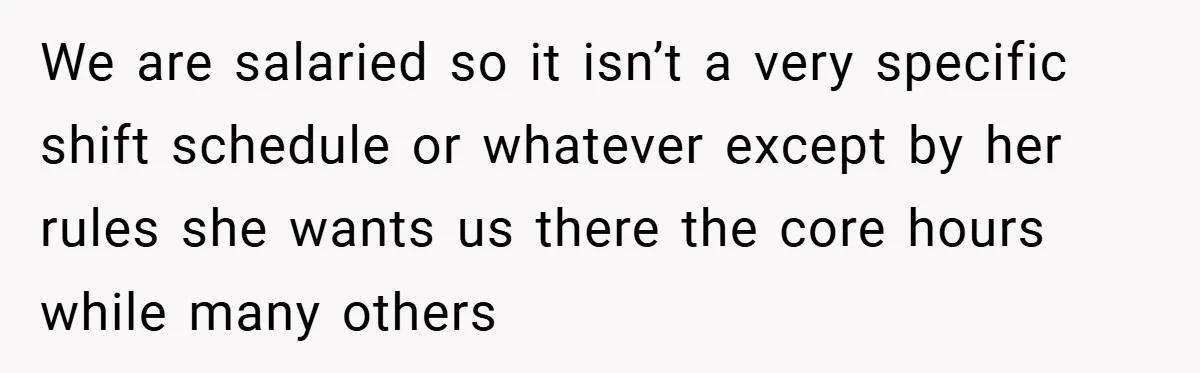 We are salaried so it isn’t a very specific shift schedule or whatever except by her rules she wants us there the core hours while many others