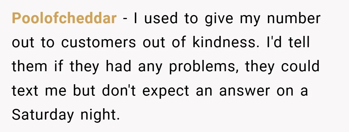 Poolofcheddar − I used to give my number out to customers out of kindness. I'd tell them if they had any problems, they could text me but don't expect an...