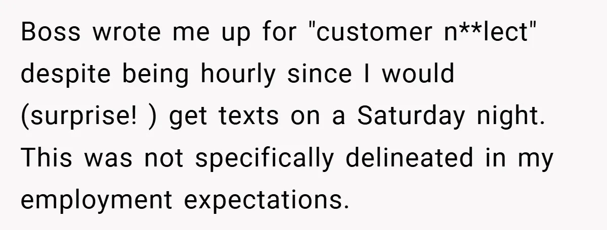Boss wrote me up for "customer n**lect" despite being hourly since I would (surprise! ) get texts on a Saturday night. This was not specifically delineated in my employment expectations.