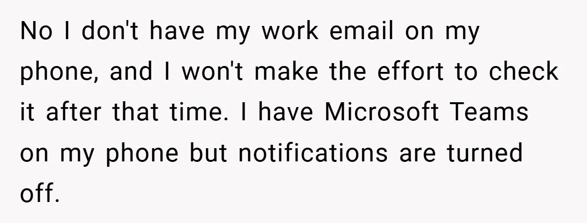 No I don't have my work email on my phone, and I won't make the effort to check it after that time. I have Microsoft Teams on my phone but...