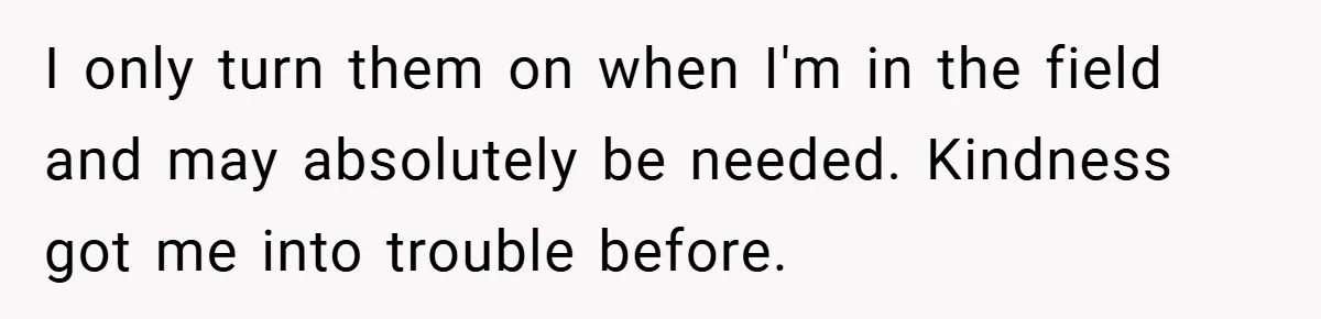 I only turn them on when I'm in the field and may absolutely be needed. Kindness got me into trouble before.