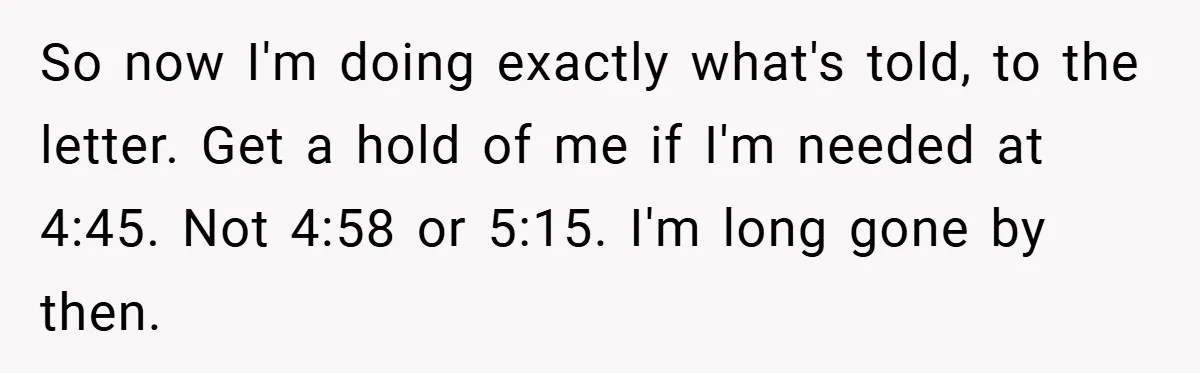 So now I'm doing exactly what's told, to the letter. Get a hold of me if I'm needed at 4:45. Not 4:58 or 5:15. I'm long gone by then.