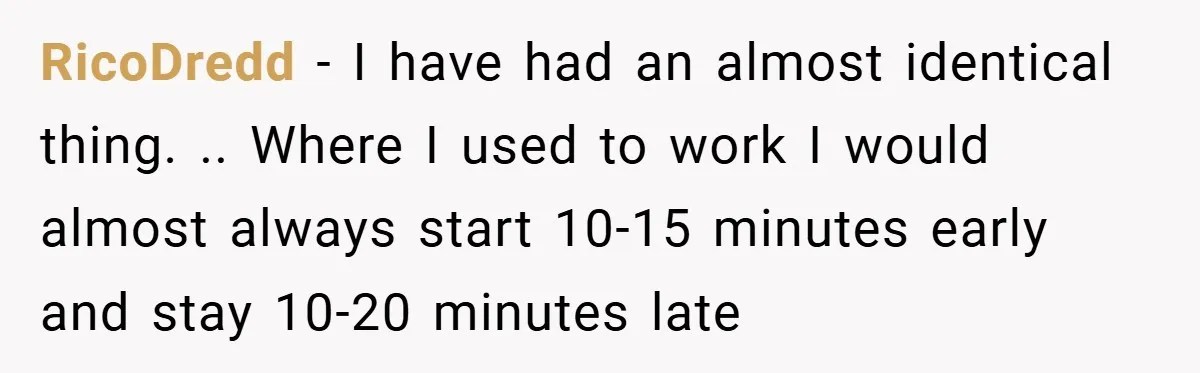 RicoDredd − I have had an almost identical thing. .. Where I used to work I would almost always start 10-15 minutes early and stay 10-20 minutes late
