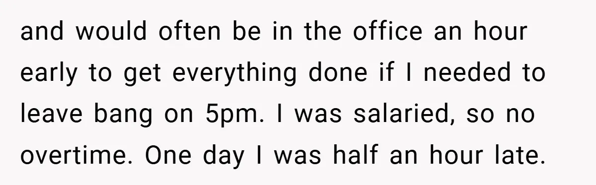 and would often be in the office an hour early to get everything done if I needed to leave bang on 5pm. I was salaried, so no overtime. One day...