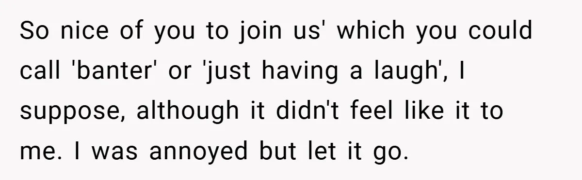 So nice of you to join us' which you could call 'banter' or 'just having a laugh', I suppose, although it didn't feel like it to me. I was annoyed...
