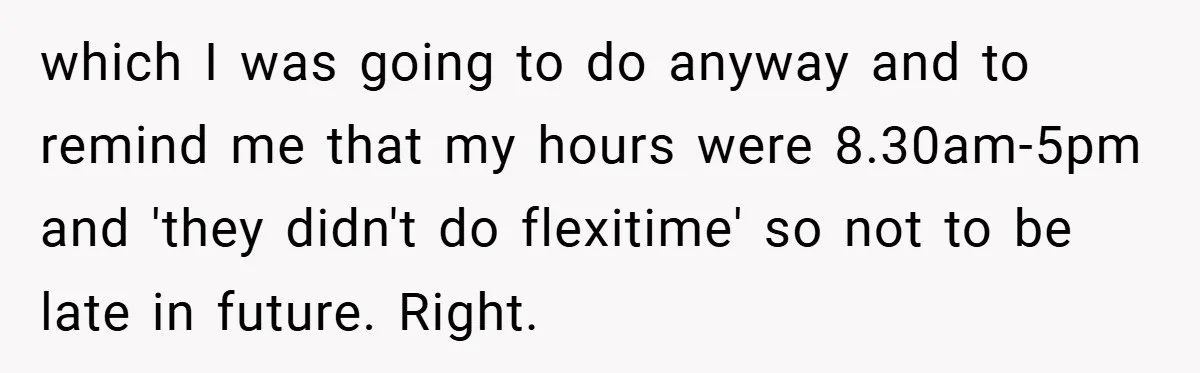 which I was going to do anyway and to remind me that my hours were 8.30am-5pm and 'they didn't do flexitime' so not to be late in future. Right.