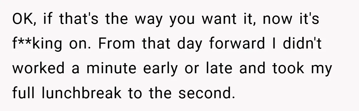 OK, if that's the way you want it, now it's f**king on. From that day forward I didn't worked a minute early or late and took my full lunchbreak to...