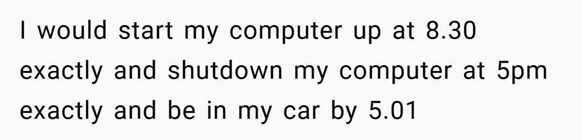 I would start my computer up at 8.30 exactly and shutdown my computer at 5pm exactly and be in my car by 5.01