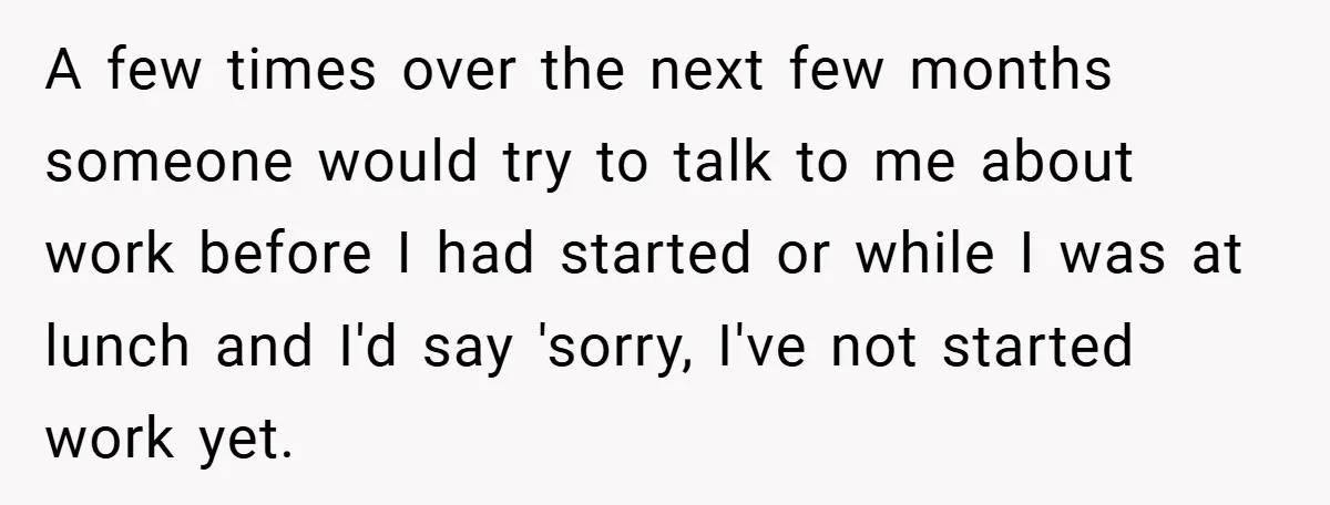 A few times over the next few months someone would try to talk to me about work before I had started or while I was at lunch and I'd say...