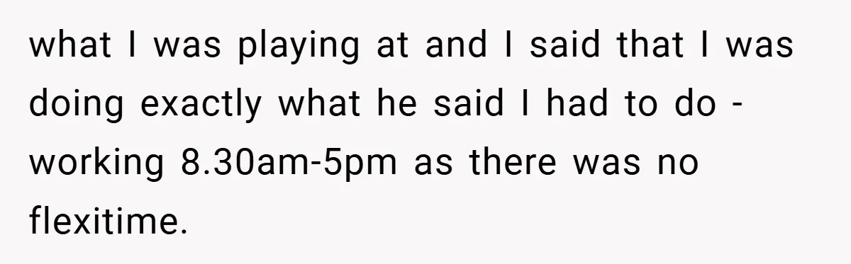 what I was playing at and I said that I was doing exactly what he said I had to do - working 8.30am-5pm as there was no flexitime.