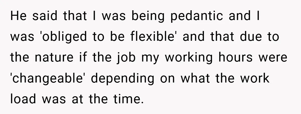 He said that I was being pedantic and I was 'obliged to be flexible' and that due to the nature if the job my working hours were 'changeable' depending on...