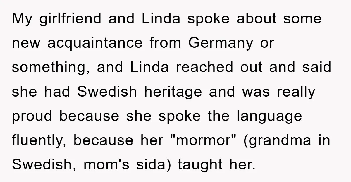 My girlfriend and Linda spoke about some new acquaintance from Germany or something, and Linda reached out and said she had Swedish heritage and was really proud because she spoke...