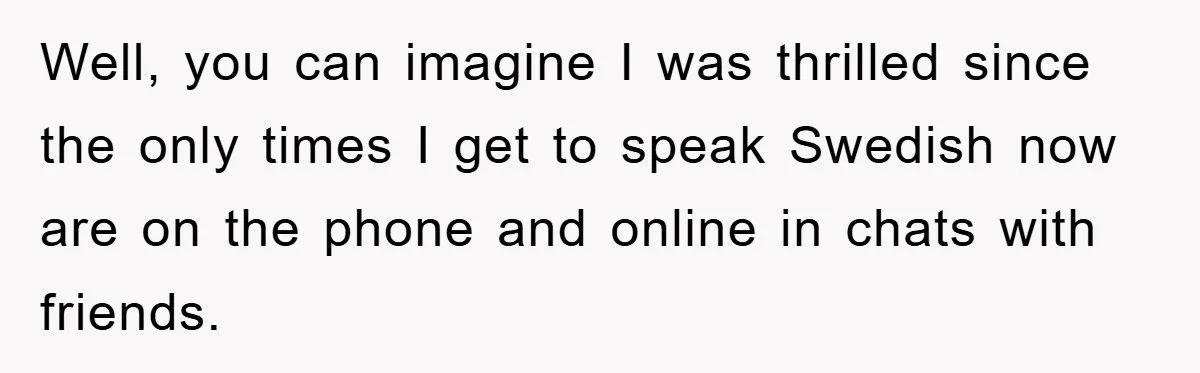 Well, you can imagine I was thrilled since the only times I get to speak Swedish now are on the phone and online in chats with friends.