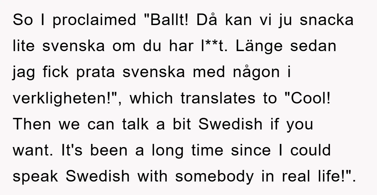 So I proclaimed "Ballt! Då kan vi ju snacka lite svenska om du har l**t. Länge sedan jag fick prata svenska med någon i verkligheten!", which translates to "Cool! Then...