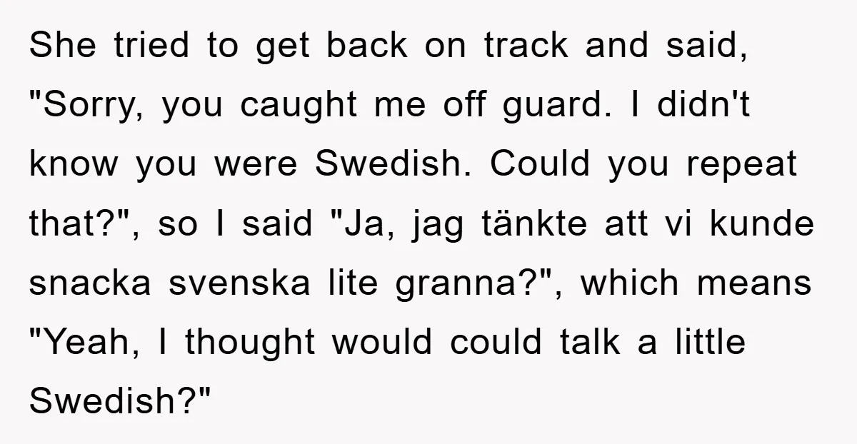 She tried to get back on track and said, "Sorry, you caught me off guard. I didn't know you were Swedish. Could you repeat that?", so I said "Ja, jag...