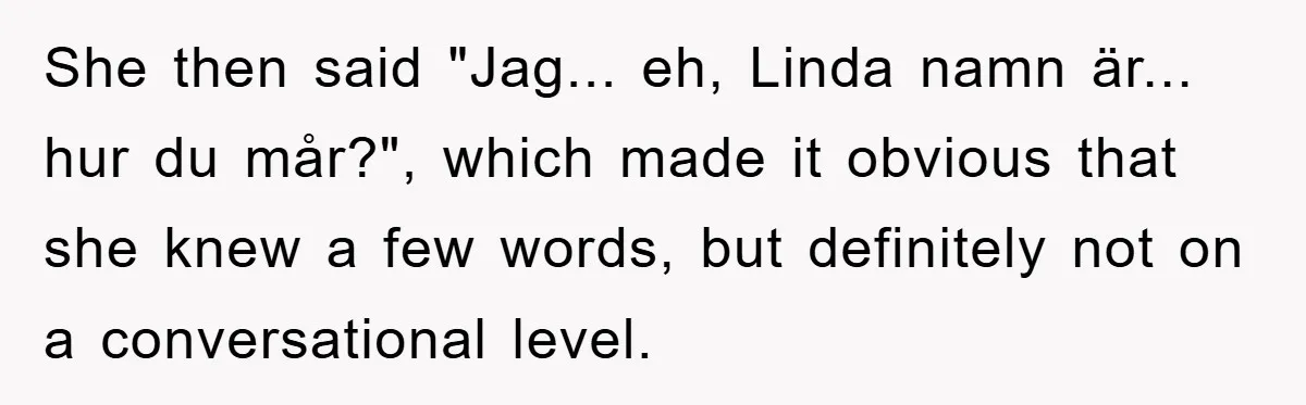 She then said "Jag... eh, Linda namn är... hur du mår?", which made it obvious that she knew a few words, but definitely not on a conversational level.