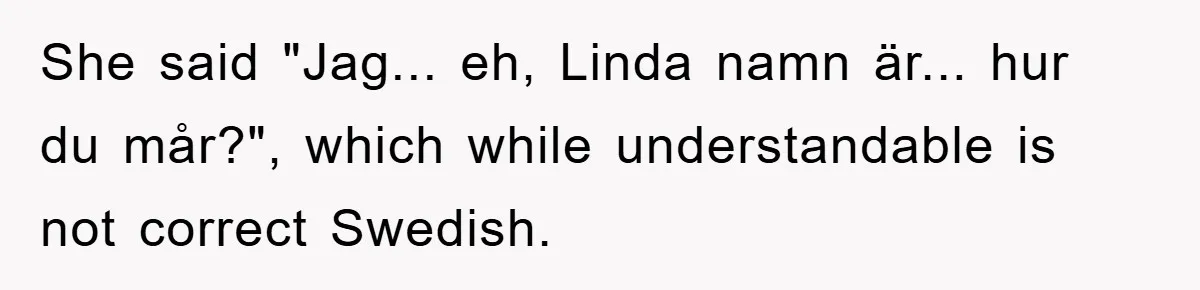 She said "Jag... eh, Linda namn är... hur du mår?", which while understandable is not correct Swedish.
