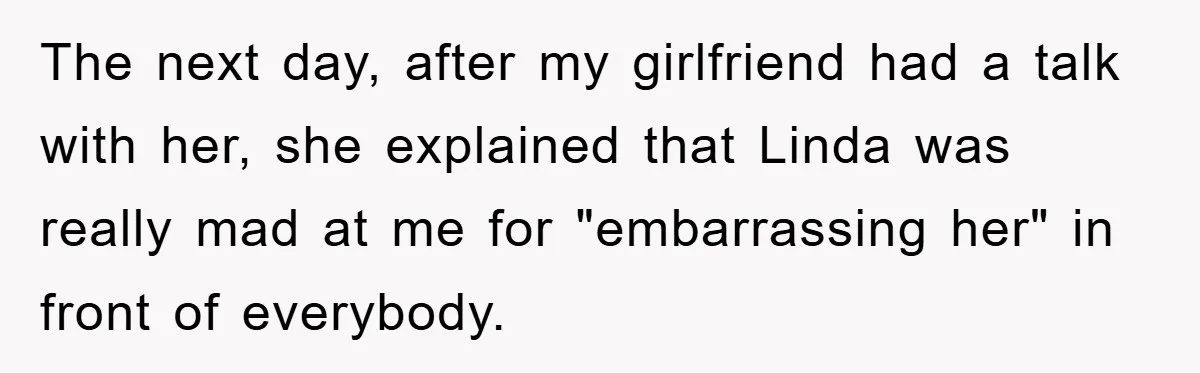 The next day, after my girlfriend had a talk with her, she explained that Linda was really mad at me for "embarrassing her" in front of everybody.