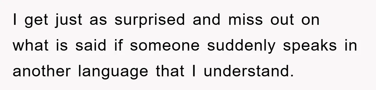 I get just as surprised and miss out on what is said if someone suddenly speaks in another language that I understand.