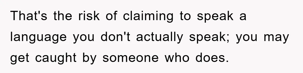 That's the risk of claiming to speak a language you don't actually speak; you may get caught by someone who does.