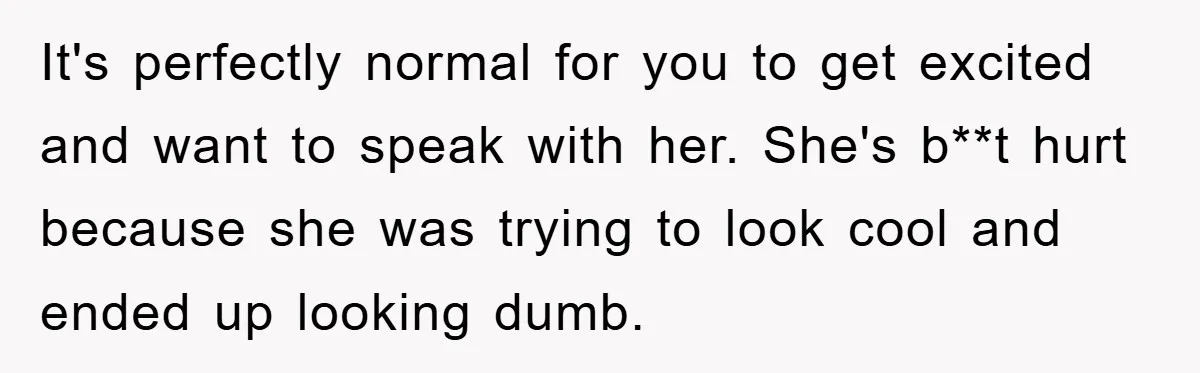 It's perfectly normal for you to get excited and want to speak with her. She's b**t hurt because she was trying to look cool and ended up looking dumb.