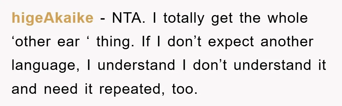 higeAkaike − NTA. I totally get the whole ‘other ear ‘ thing. If I don’t expect another language, I understand I don’t understand it and need it repeated, too.