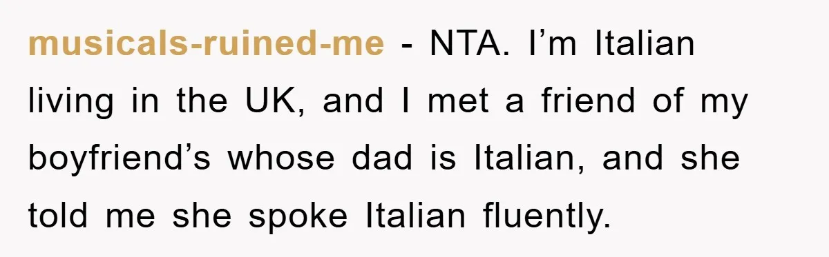 musicals-ruined-me − NTA. I’m Italian living in the UK, and I met a friend of my boyfriend’s whose dad is Italian, and she told me she spoke Italian fluently.