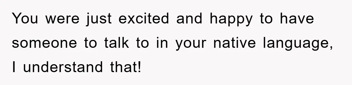 You were just excited and happy to have someone to talk to in your native language, I understand that!