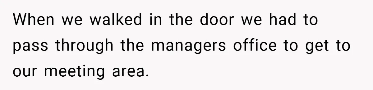 When we walked in the door we had to pass through the managers office to get to our meeting area.
