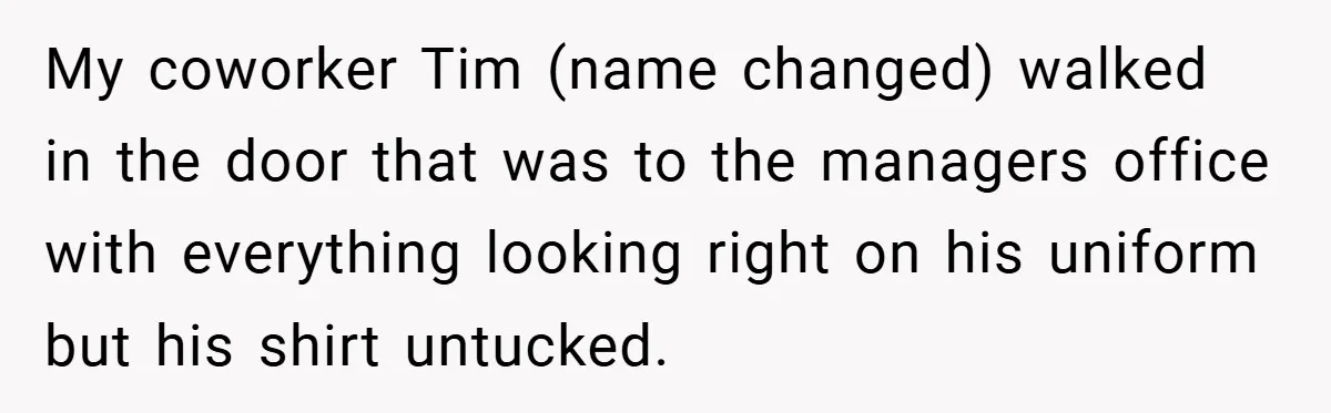My coworker Tim (name changed) walked in the door that was to the managers office with everything looking right on his uniform but his shirt untucked.