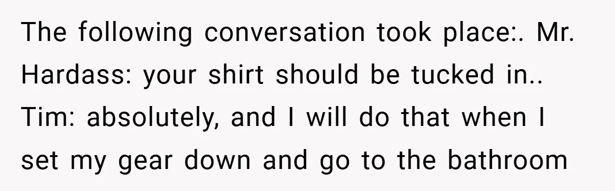 The following conversation took place:. Mr. Hardass: your shirt should be tucked in.. Tim: absolutely, and I will do that when I set my gear down and go to the...