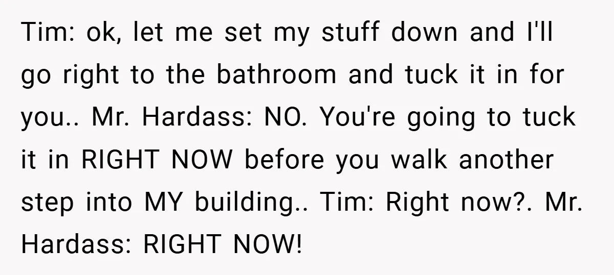 Tim: ok, let me set my stuff down and I'll go right to the bathroom and tuck it in for you.. Mr. Hardass: NO. You're going to tuck it in...