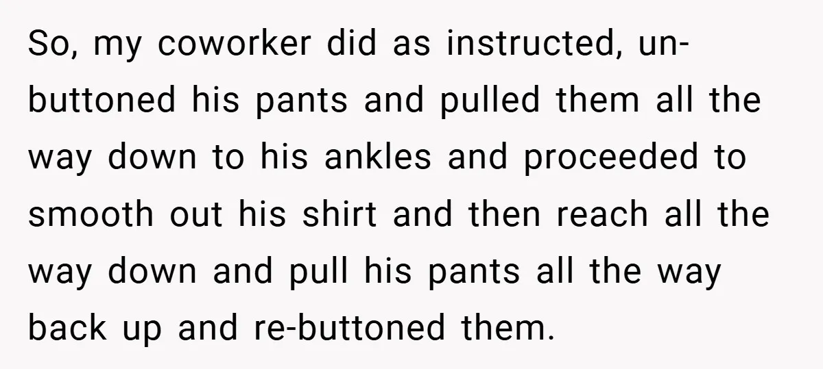 So, my coworker did as instructed, un-buttoned his pants and pulled them all the way down to his ankles and proceeded to smooth out his shirt and then reach all...
