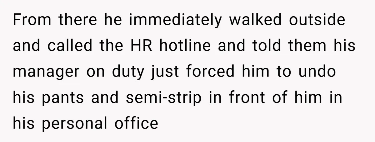 From there he immediately walked outside and called the HR hotline and told them his manager on duty just forced him to undo his pants and semi-strip in front of...