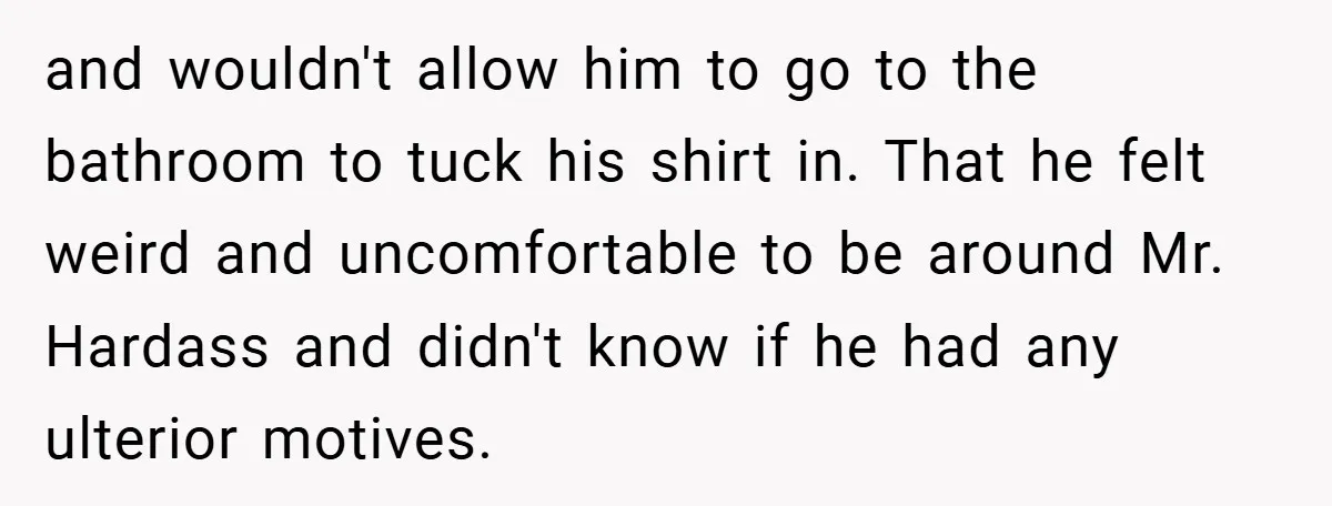 and wouldn't allow him to go to the bathroom to tuck his shirt in. That he felt weird and uncomfortable to be around Mr. Hardass and didn't know if he...