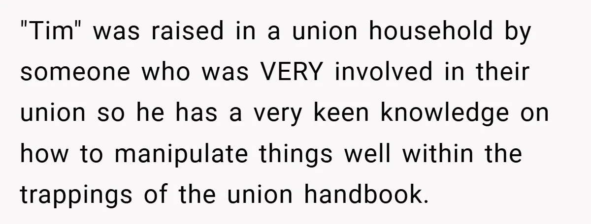 "Tim" was raised in a union household by someone who was VERY involved in their union so he has a very keen knowledge on how to manipulate things well within...