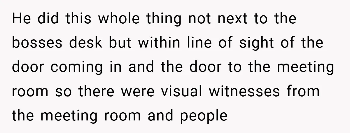 He did this whole thing not next to the bosses desk but within line of sight of the door coming in and the door to the meeting room so there...