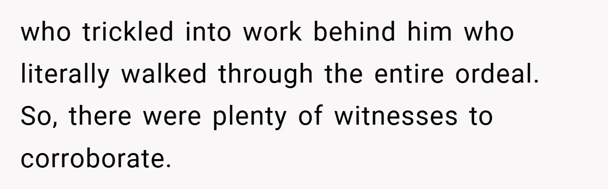 who trickled into work behind him who literally walked through the entire ordeal. So, there were plenty of witnesses to corroborate.