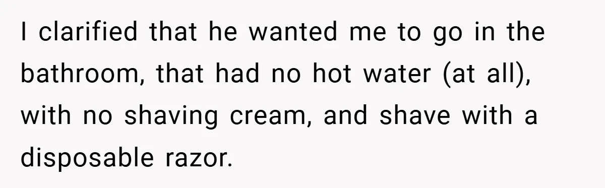 I clarified that he wanted me to go in the bathroom, that had no hot water (at all), with no shaving cream, and shave with a disposable razor.