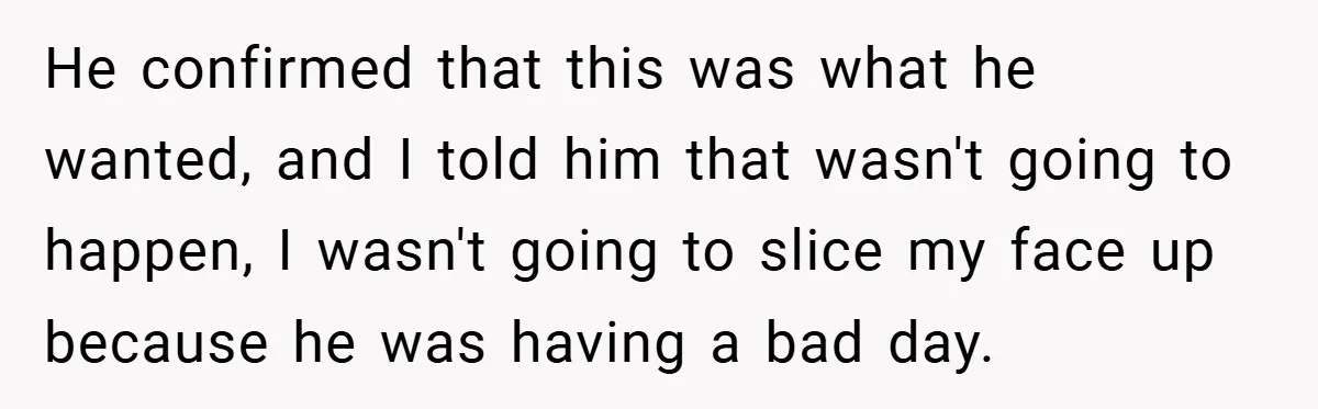 He confirmed that this was what he wanted, and I told him that wasn't going to happen, I wasn't going to slice my face up because he was having a...