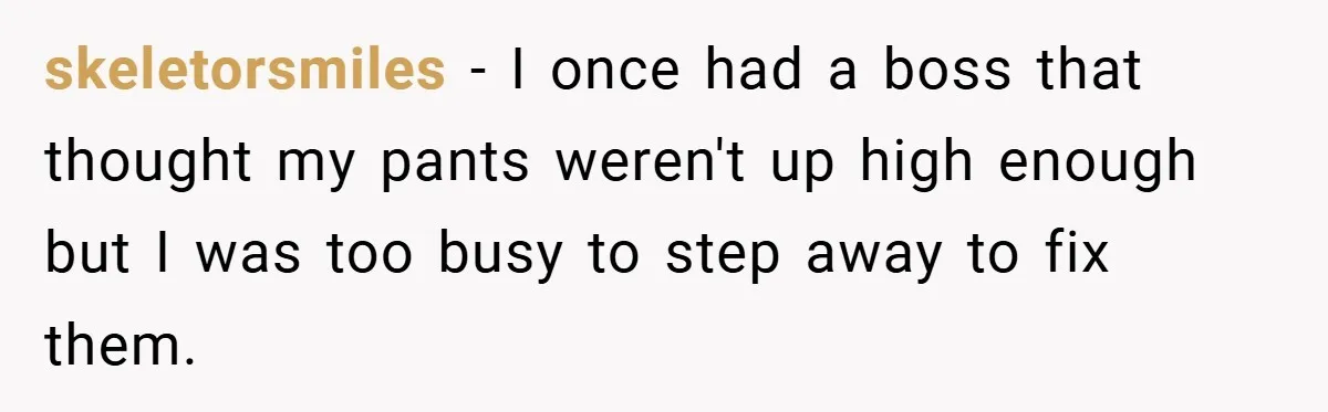 skeletorsmiles − I once had a boss that thought my pants weren't up high enough but I was too busy to step away to fix them.