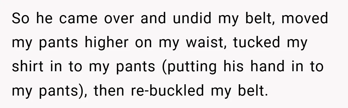 So he came over and undid my belt, moved my pants higher on my waist, tucked my shirt in to my pants (putting his hand in to my pants), then...